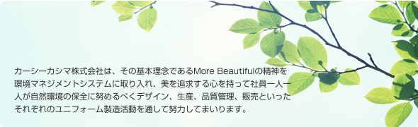 カーシーカシマ株式会社は、その基本理念であるMore Beautifulの精神を環境マネジメントシステムに取り入れ、美を追求する心を持って社員一人一人が自然環境の保全に努めるべくデザイン、生産、品質管理、販売といったそれぞれのユニフォーム製造活動を通して努力してまいります。